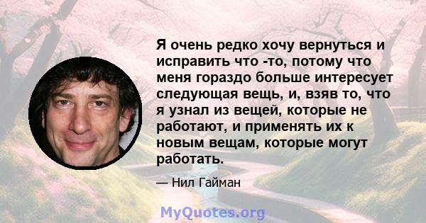 Я очень редко хочу вернуться и исправить что -то, потому что меня гораздо больше интересует следующая вещь, и, взяв то, что я узнал из вещей, которые не работают, и применять их к новым вещам, которые могут работать.