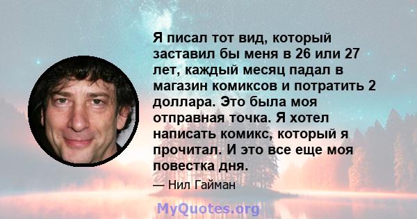 Я писал тот вид, который заставил бы меня в 26 или 27 лет, каждый месяц падал в магазин комиксов и потратить 2 доллара. Это была моя отправная точка. Я хотел написать комикс, который я прочитал. И это все еще моя