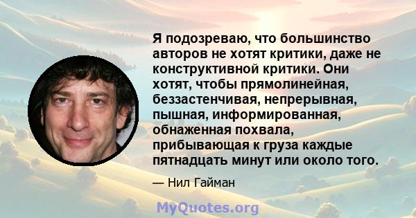 Я подозреваю, что большинство авторов не хотят критики, даже не конструктивной критики. Они хотят, чтобы прямолинейная, беззастенчивая, непрерывная, пышная, информированная, обнаженная похвала, прибывающая к груза