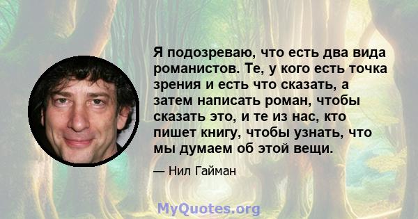 Я подозреваю, что есть два вида романистов. Те, у кого есть точка зрения и есть что сказать, а затем написать роман, чтобы сказать это, и те из нас, кто пишет книгу, чтобы узнать, что мы думаем об этой вещи.