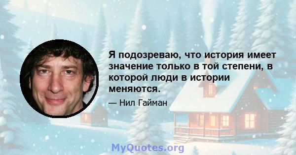 Я подозреваю, что история имеет значение только в той степени, в которой люди в истории меняются.