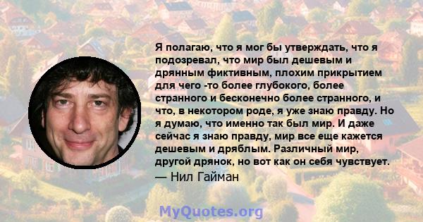 Я полагаю, что я мог бы утверждать, что я подозревал, что мир был дешевым и дрянным фиктивным, плохим прикрытием для чего -то более глубокого, более странного и бесконечно более странного, и что, в некотором роде, я уже 