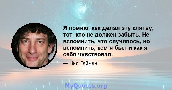 Я помню, как делал эту клятву, тот, кто не должен забыть. Не вспомнить, что случилось, но вспомнить, кем я был и как я себя чувствовал.