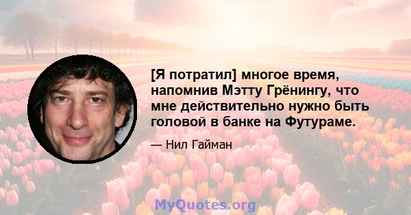 [Я потратил] многое время, напомнив Мэтту Грёнингу, что мне действительно нужно быть головой в банке на Футураме.