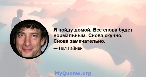 Я пойду домой. Все снова будет нормальным. Снова скучно. Снова замечательно.