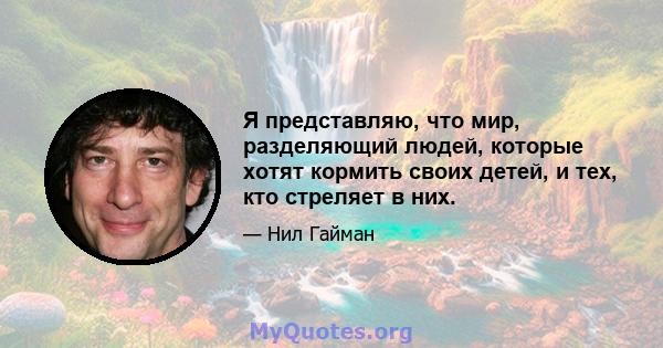 Я представляю, что мир, разделяющий людей, которые хотят кормить своих детей, и тех, кто стреляет в них.