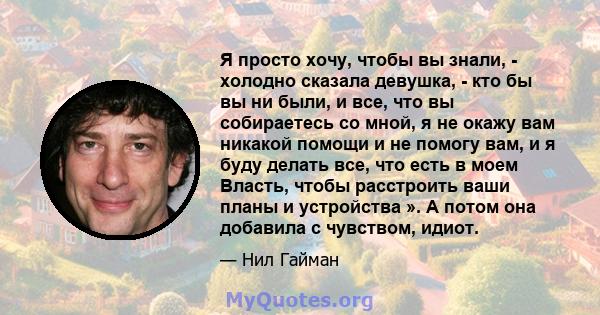 Я просто хочу, чтобы вы знали, - холодно сказала девушка, - кто бы вы ни были, и все, что вы собираетесь со мной, я не окажу вам никакой помощи и не помогу вам, и я буду делать все, что есть в моем Власть, чтобы