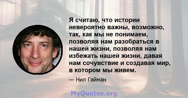 Я считаю, что истории невероятно важны, возможно, так, как мы не понимаем, позволяя нам разобраться в нашей жизни, позволяя нам избежать нашей жизни, давая нам сочувствие и создавая мир, в котором мы живем.