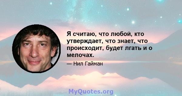 Я считаю, что любой, кто утверждает, что знает, что происходит, будет лгать и о мелочах.