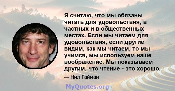 Я считаю, что мы обязаны читать для удовольствия, в частных и в общественных местах. Если мы читаем для удовольствия, если другие видим, как мы читаем, то мы учимся, мы используем наше воображение. Мы показываем другим, 