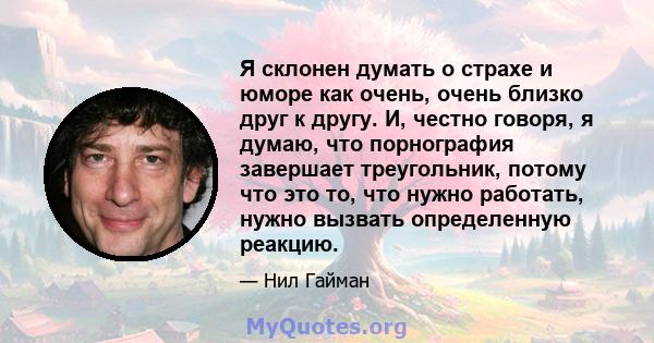 Я склонен думать о страхе и юморе как очень, очень близко друг к другу. И, честно говоря, я думаю, что порнография завершает треугольник, потому что это то, что нужно работать, нужно вызвать определенную реакцию.