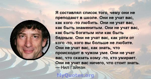 Я составлял список того, чему они не преподают в школе. Они не учат вас, как кого -то любить. Они не учат вас, как быть знаменитым. Они не учат вас, как быть богатым или как быть бедным. Они не учат вас, как уйти от