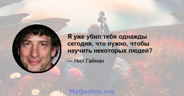 Я уже убил тебя однажды сегодня, что нужно, чтобы научить некоторых людей?