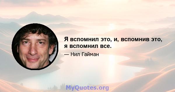 Я вспомнил это, и, вспомнив это, я вспомнил все.