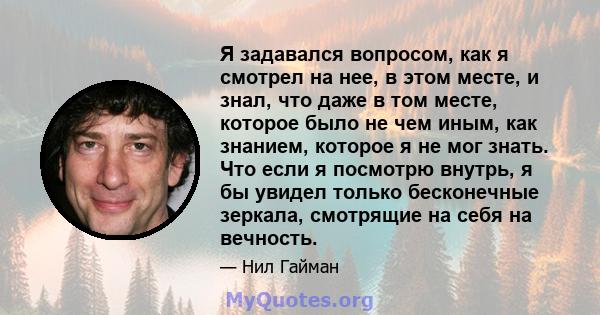 Я задавался вопросом, как я смотрел на нее, в этом месте, и знал, что даже в том месте, которое было не чем иным, как знанием, которое я не мог знать. Что если я посмотрю внутрь, я бы увидел только бесконечные зеркала,