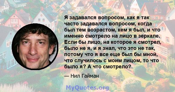 Я задавался вопросом, как я так часто задавался вопросом, когда был тем возрастом, кем я был, и что именно смотрело на лицо в зеркале. Если бы лицо, на которое я смотрел, было не я, и я знал, что это не так, потому что