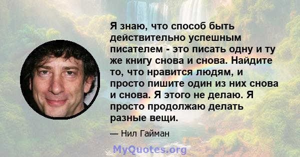 Я знаю, что способ быть действительно успешным писателем - это писать одну и ту же книгу снова и снова. Найдите то, что нравится людям, и просто пишите один из них снова и снова. Я этого не делаю. Я просто продолжаю