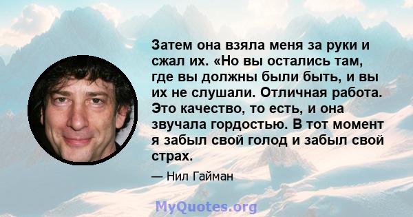 Затем она взяла меня за руки и сжал их. «Но вы остались там, где вы должны были быть, и вы их не слушали. Отличная работа. Это качество, то есть, и она звучала гордостью. В тот момент я забыл свой голод и забыл свой