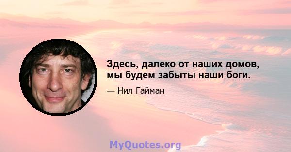 Здесь, далеко от наших домов, мы будем забыты наши боги.