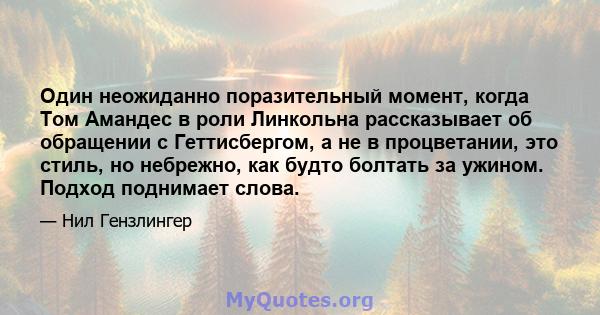 Один неожиданно поразительный момент, когда Том Амандес в роли Линкольна рассказывает об обращении с Геттисбергом, а не в процветании, это стиль, но небрежно, как будто болтать за ужином. Подход поднимает слова.