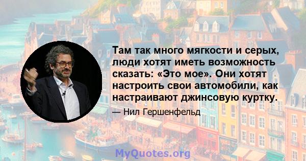 Там так много мягкости и серых, люди хотят иметь возможность сказать: «Это мое». Они хотят настроить свои автомобили, как настраивают джинсовую куртку.