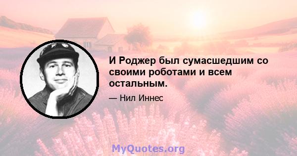 И Роджер был сумасшедшим со своими роботами и всем остальным.