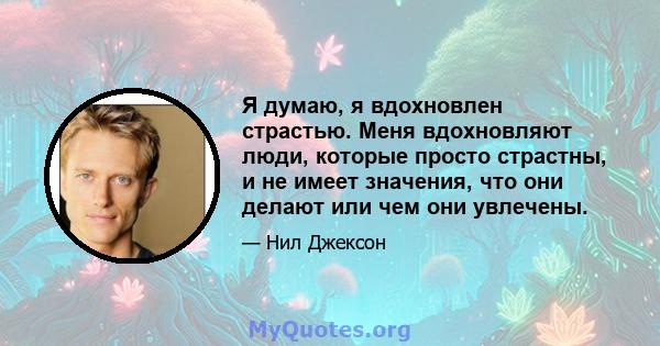 Я думаю, я вдохновлен страстью. Меня вдохновляют люди, которые просто страстны, и не имеет значения, что они делают или чем они увлечены.