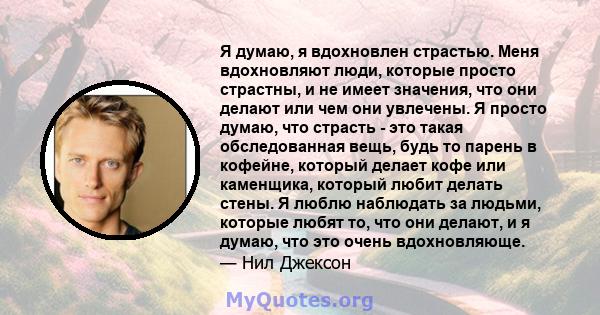 Я думаю, я вдохновлен страстью. Меня вдохновляют люди, которые просто страстны, и не имеет значения, что они делают или чем они увлечены. Я просто думаю, что страсть - это такая обследованная вещь, будь то парень в