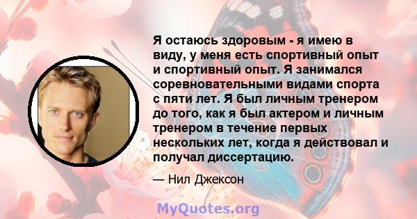 Я остаюсь здоровым - я имею в виду, у меня есть спортивный опыт и спортивный опыт. Я занимался соревновательными видами спорта с пяти лет. Я был личным тренером до того, как я был актером и личным тренером в течение