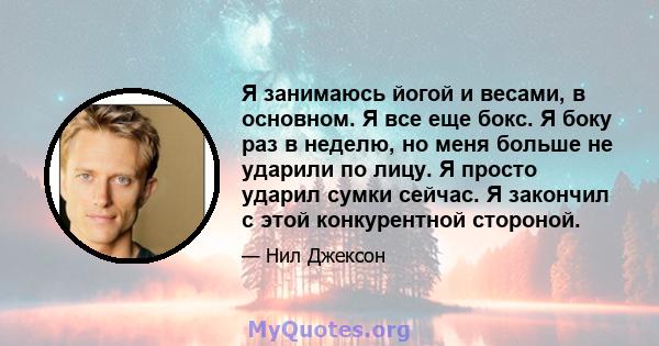 Я занимаюсь йогой и весами, в основном. Я все еще бокс. Я боку раз в неделю, но меня больше не ударили по лицу. Я просто ударил сумки сейчас. Я закончил с этой конкурентной стороной.