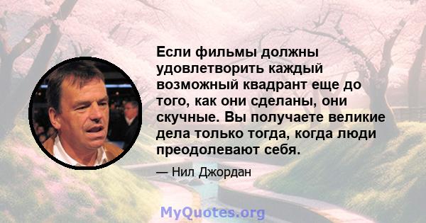 Если фильмы должны удовлетворить каждый возможный квадрант еще до того, как они сделаны, они скучные. Вы получаете великие дела только тогда, когда люди преодолевают себя.