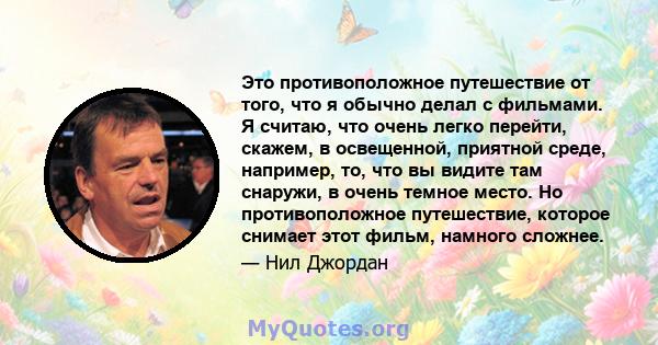 Это противоположное путешествие от того, что я обычно делал с фильмами. Я считаю, что очень легко перейти, скажем, в освещенной, приятной среде, например, то, что вы видите там снаружи, в очень темное место. Но