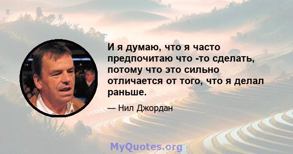 И я думаю, что я часто предпочитаю что -то сделать, потому что это сильно отличается от того, что я делал раньше.