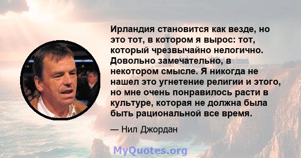 Ирландия становится как везде, но это тот, в котором я вырос: тот, который чрезвычайно нелогично. Довольно замечательно, в некотором смысле. Я никогда не нашел это угнетение религии и этого, но мне очень понравилось