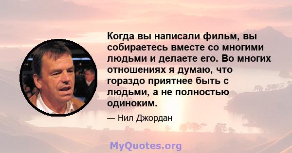 Когда вы написали фильм, вы собираетесь вместе со многими людьми и делаете его. Во многих отношениях я думаю, что гораздо приятнее быть с людьми, а не полностью одиноким.