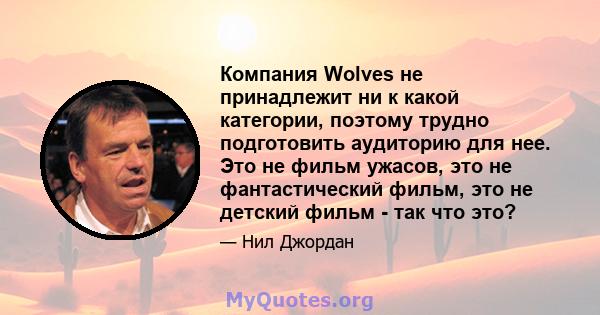 Компания Wolves не принадлежит ни к какой категории, поэтому трудно подготовить аудиторию для нее. Это не фильм ужасов, это не фантастический фильм, это не детский фильм - так что это?