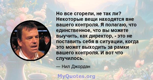 Но все сгорели, не так ли? Некоторые вещи находятся вне вашего контроля. Я полагаю, что единственное, что вы можете выучить, как директор, - это не поставить себя в ситуации, когда это может выходить за рамки вашего