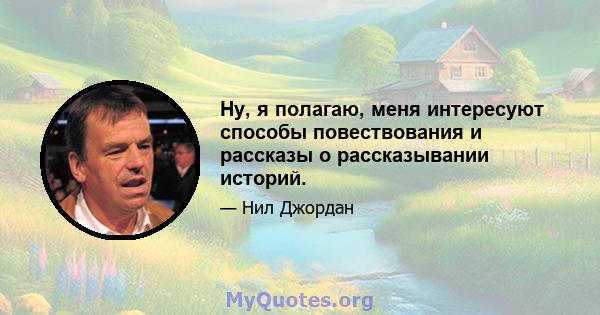 Ну, я полагаю, меня интересуют способы повествования и рассказы о рассказывании историй.