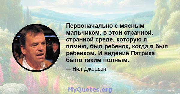 Первоначально с мясным мальчиком, в этой странной, странной среде, которую я помню, был ребенок, когда я был ребенком. И видение Патрика было таким полным.