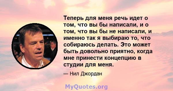 Теперь для меня речь идет о том, что вы бы написали, и о том, что вы бы не написали, и именно так я выбираю то, что собираюсь делать. Это может быть довольно приятно, когда мне принести концепцию в студии для меня.