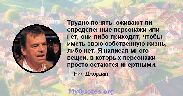 Трудно понять, оживают ли определенные персонажи или нет, они либо приходят, чтобы иметь свою собственную жизнь, либо нет. Я написал много вещей, в которых персонажи просто остаются инертными.