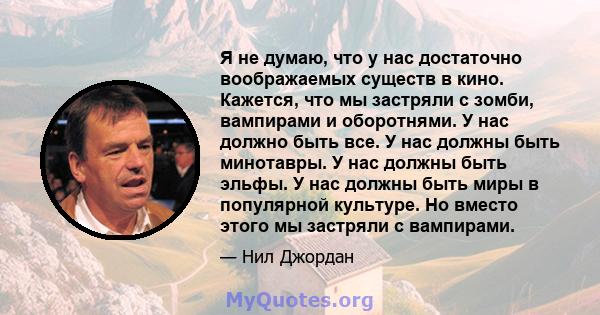 Я не думаю, что у нас достаточно воображаемых существ в кино. Кажется, что мы застряли с зомби, вампирами и оборотнями. У нас должно быть все. У нас должны быть минотавры. У нас должны быть эльфы. У нас должны быть миры 