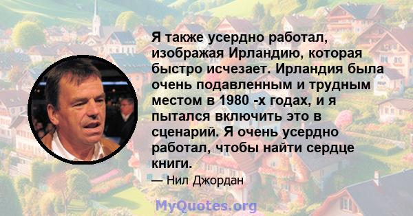 Я также усердно работал, изображая Ирландию, которая быстро исчезает. Ирландия была очень подавленным и трудным местом в 1980 -х годах, и я пытался включить это в сценарий. Я очень усердно работал, чтобы найти сердце