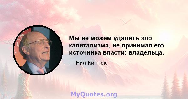 Мы не можем удалить зло капитализма, не принимая его источника власти: владельца.