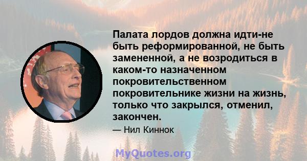 Палата лордов должна идти-не быть реформированной, не быть замененной, а не возродиться в каком-то назначенном покровительственном покровительнике жизни на жизнь, только что закрылся, отменил, закончен.