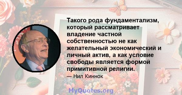 Такого рода фундаментализм, который рассматривает владение частной собственностью не как желательный экономический и личный актив, а как условие свободы является формой примитивной религии.