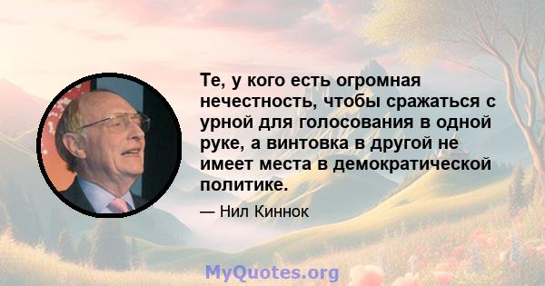 Те, у кого есть огромная нечестность, чтобы сражаться с урной для голосования в одной руке, а винтовка в другой не имеет места в демократической политике.