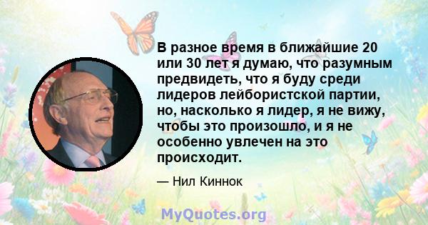 В разное время в ближайшие 20 или 30 лет я думаю, что разумным предвидеть, что я буду среди лидеров лейбористской партии, но, насколько я лидер, я не вижу, чтобы это произошло, и я не особенно увлечен на это происходит.