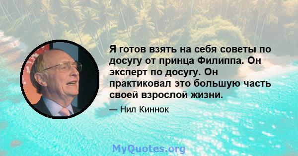 Я готов взять на себя советы по досугу от принца Филиппа. Он эксперт по досугу. Он практиковал это большую часть своей взрослой жизни.