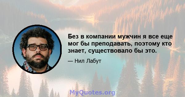 Без в компании мужчин я все еще мог бы преподавать, поэтому кто знает, существовало бы это.